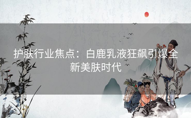 护肤行业焦点：白鹿乳液狂飙引爆全新美肤时代