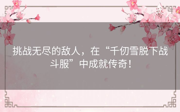 挑战无尽的敌人，在“千仞雪脱下战斗服”中成就传奇！
