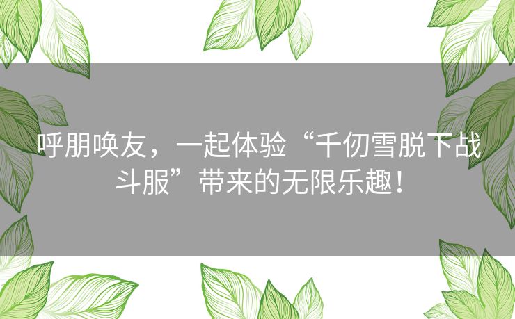 呼朋唤友，一起体验“千仞雪脱下战斗服”带来的无限乐趣！