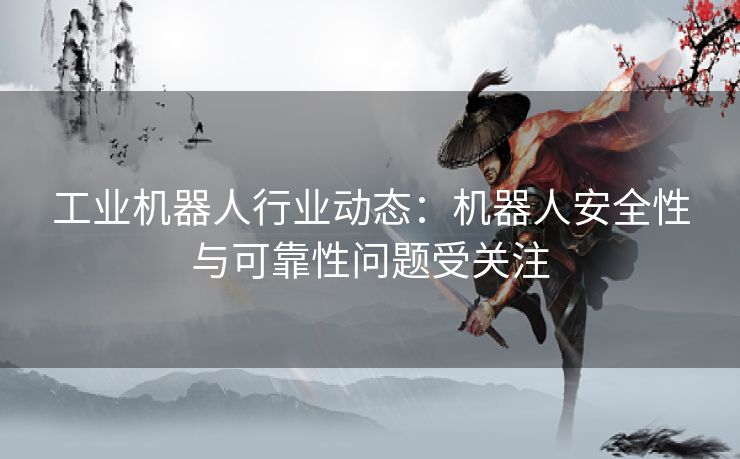 工业机器人行业动态：机器人安全性与可靠性问题受关注