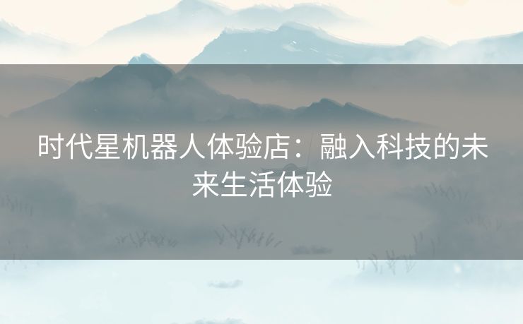 时代星机器人体验店：融入科技的未来生活体验