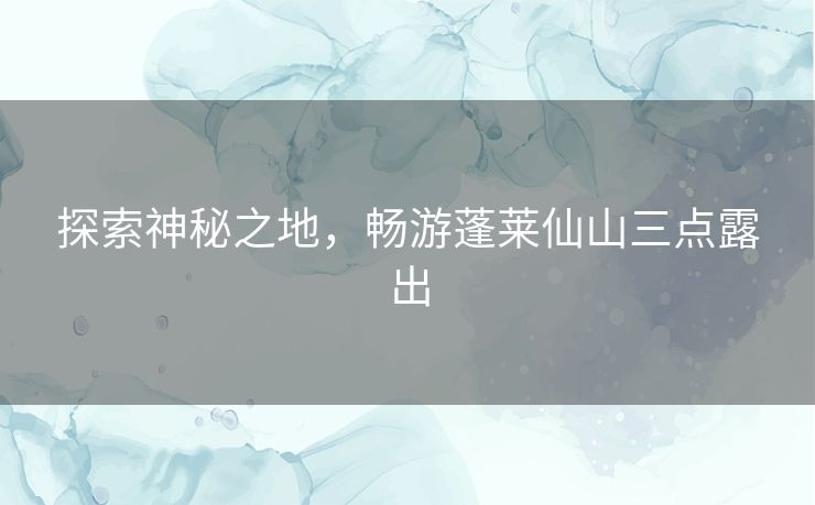 探索神秘之地，畅游蓬莱仙山三点露出