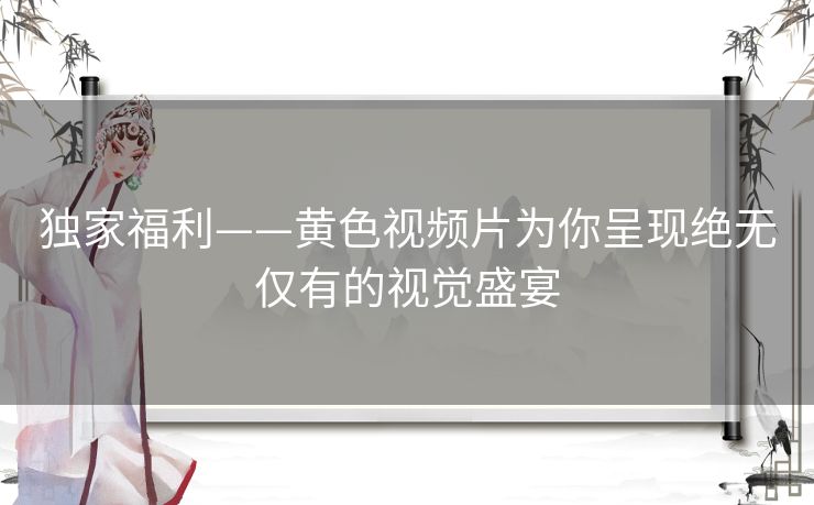 独家福利——黄色视频片为你呈现绝无仅有的视觉盛宴