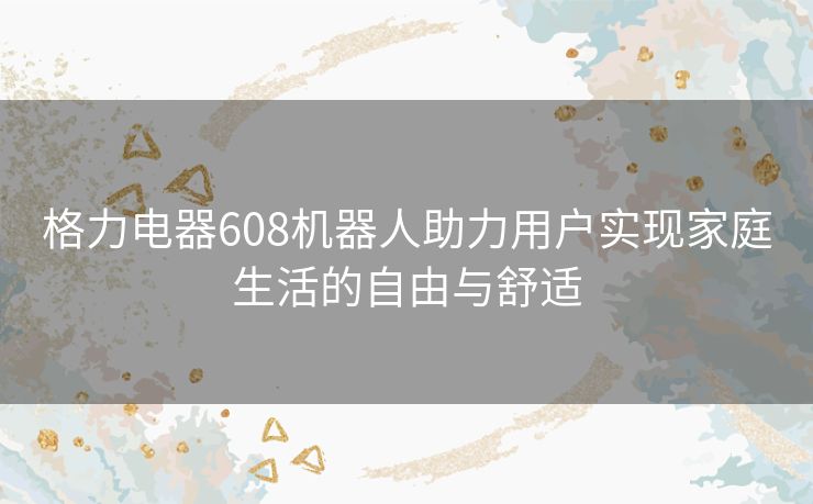 格力电器608机器人助力用户实现家庭生活的自由与舒适