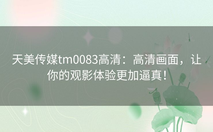 天美传媒tm0083高清：高清画面，让你的观影体验更加逼真！
