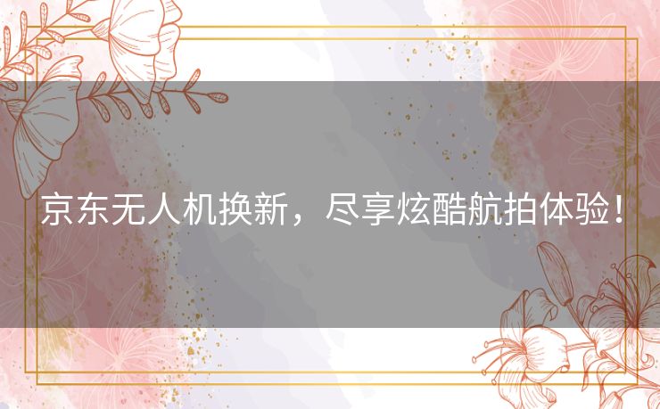 京东无人机换新，尽享炫酷航拍体验！