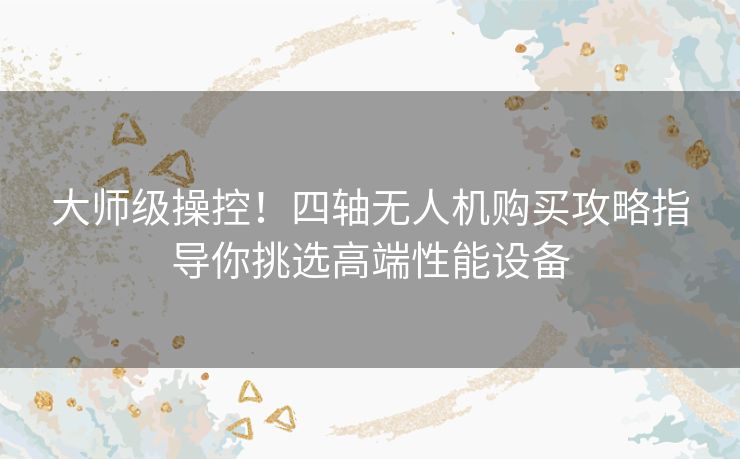 大师级操控！四轴无人机购买攻略指导你挑选高端性能设备