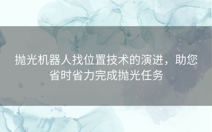 抛光机器人找位置技术的演进，助您省时省力完成抛光任务