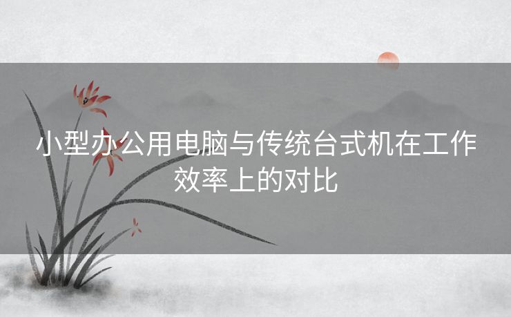 小型办公用电脑与传统台式机在工作效率上的对比