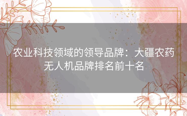 农业科技领域的领导品牌：大疆农药无人机品牌排名前十名