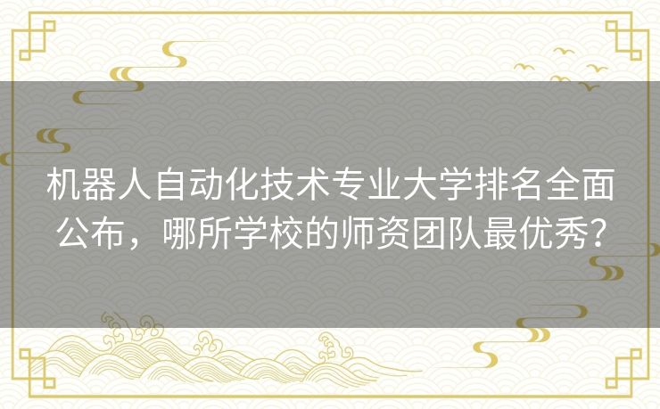 机器人自动化技术专业大学排名全面公布，哪所学校的师资团队最优秀？