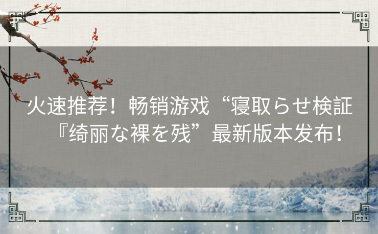 火速推荐！畅销游戏“寝取らせ検証『绮丽な裸を残”最新版本发布！