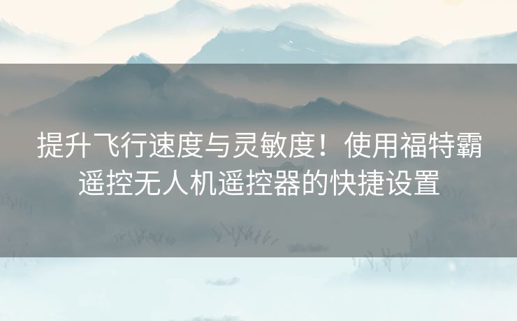提升飞行速度与灵敏度！使用福特霸遥控无人机遥控器的快捷设置