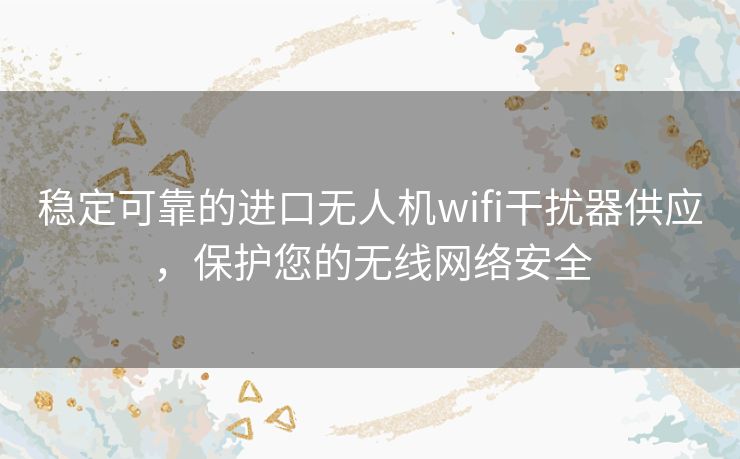 稳定可靠的进口无人机wifi干扰器供应，保护您的无线网络安全