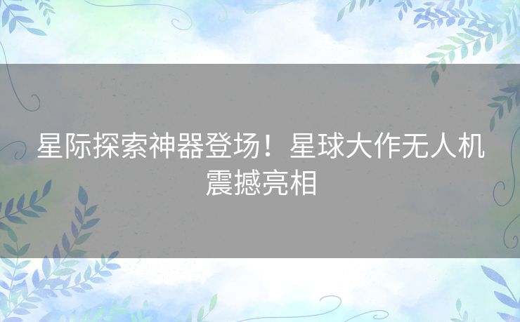 星际探索神器登场！星球大作无人机震撼亮相