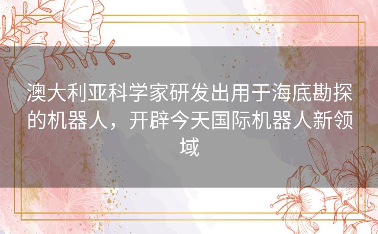 澳大利亚科学家研发出用于海底勘探的机器人，开辟今天国际机器人新领域