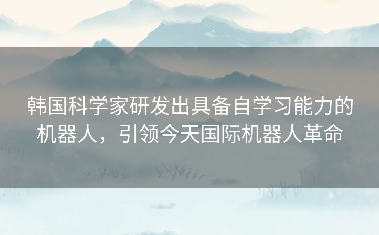 韩国科学家研发出具备自学习能力的机器人，引领今天国际机器人革命