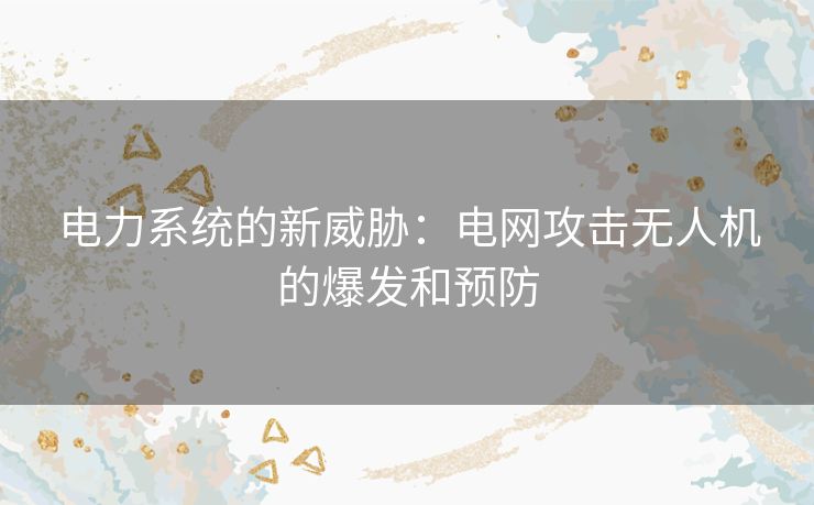 电力系统的新威胁：电网攻击无人机的爆发和预防