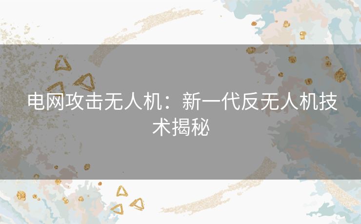 电网攻击无人机：新一代反无人机技术揭秘