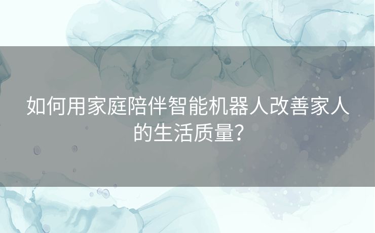 如何用家庭陪伴智能机器人改善家人的生活质量？
