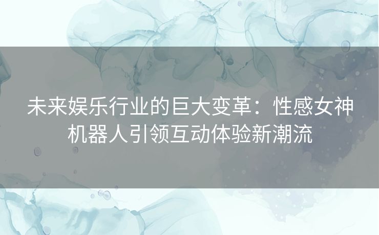 未来娱乐行业的巨大变革：性感女神机器人引领互动体验新潮流