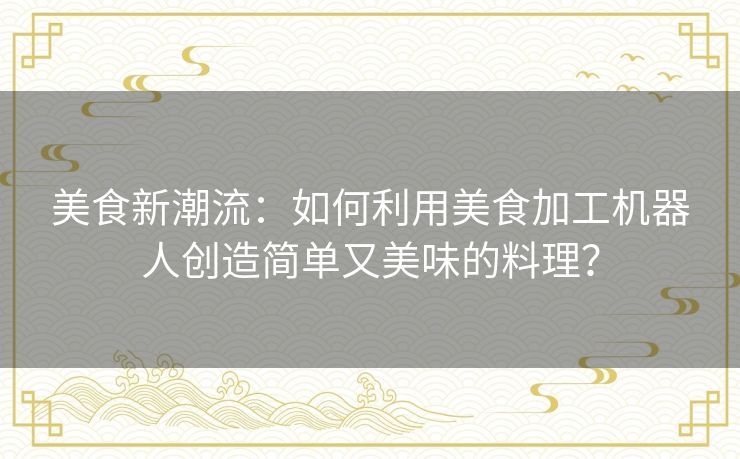 美食新潮流：如何利用美食加工机器人创造简单又美味的料理？