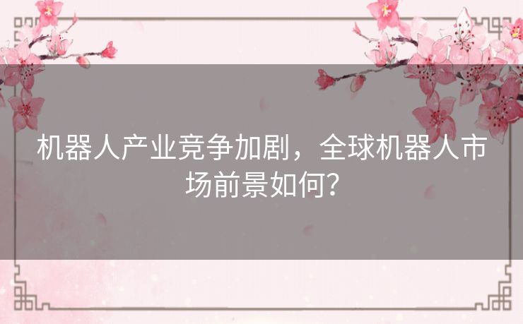 机器人产业竞争加剧，全球机器人市场前景如何？