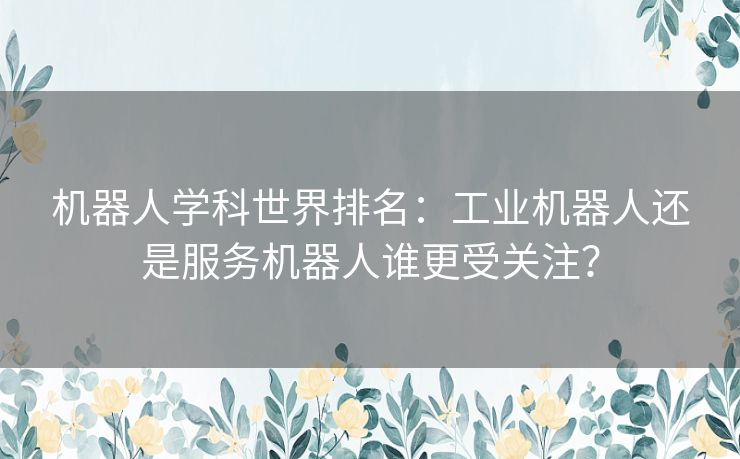 机器人学科世界排名：工业机器人还是服务机器人谁更受关注？