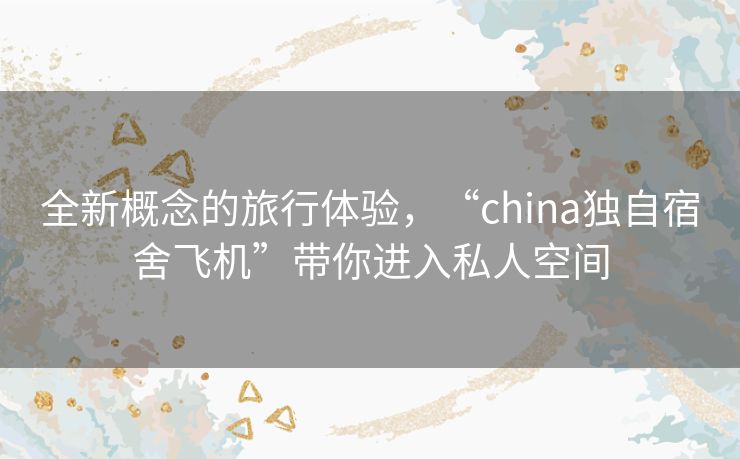 全新概念的旅行体验，“china独自宿舍飞机”带你进入私人空间