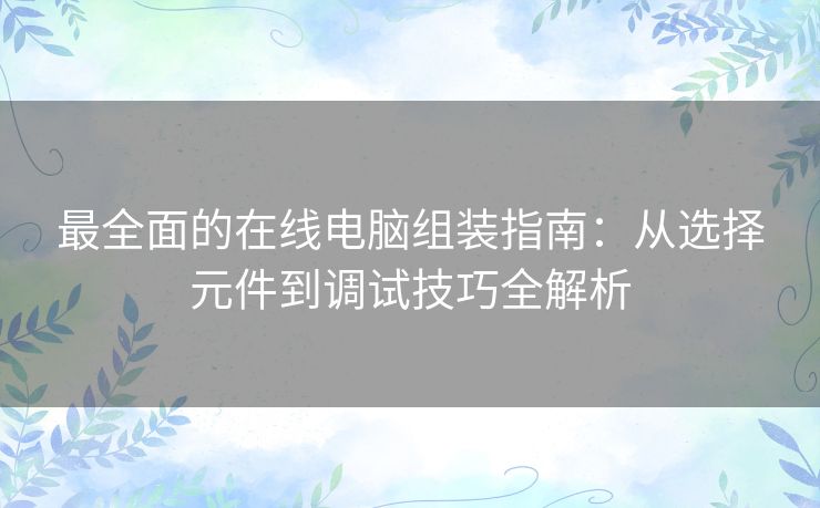 最全面的在线电脑组装指南：从选择元件到调试技巧全解析
