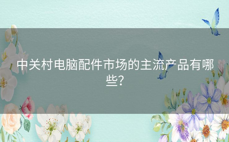中关村电脑配件市场的主流产品有哪些？