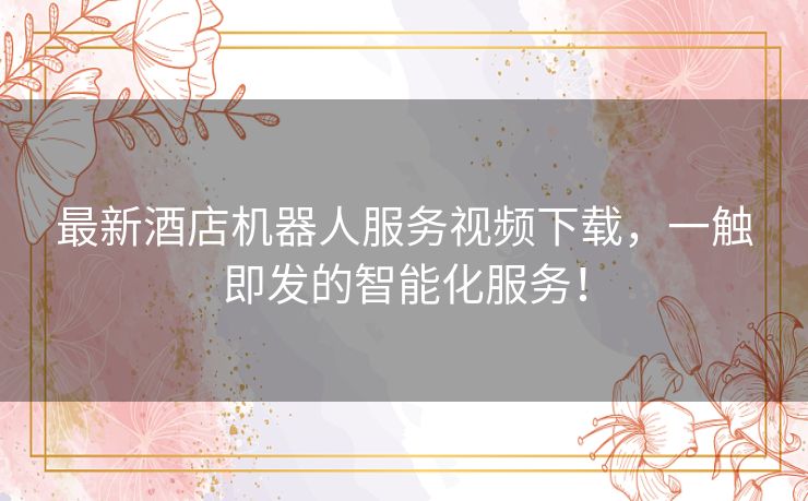 最新酒店机器人服务视频下载，一触即发的智能化服务！