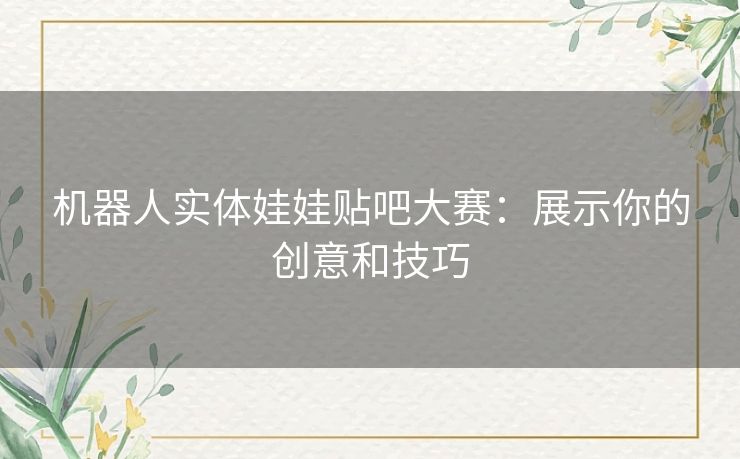 机器人实体娃娃贴吧大赛：展示你的创意和技巧