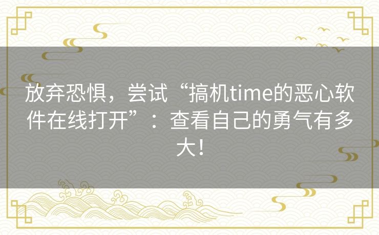放弃恐惧，尝试“搞机time的恶心软件在线打开”：查看自己的勇气有多大！