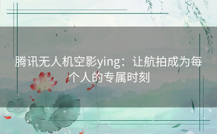 腾讯无人机空影ying：让航拍成为每个人的专属时刻
