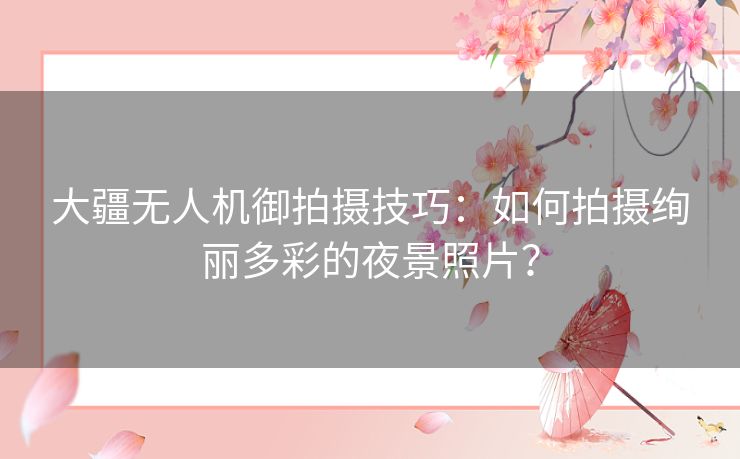 大疆无人机御拍摄技巧：如何拍摄绚丽多彩的夜景照片？