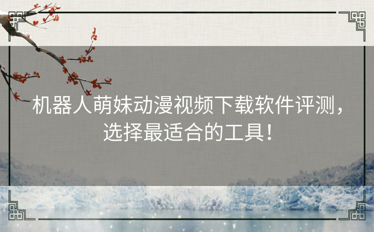 机器人萌妹动漫视频下载软件评测，选择最适合的工具！