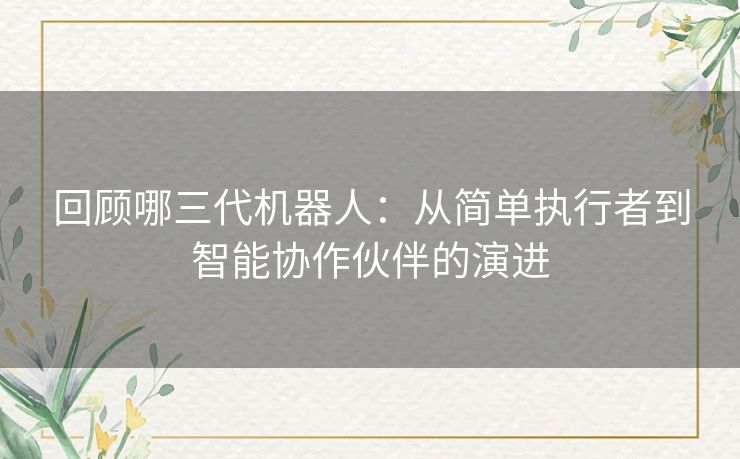 回顾哪三代机器人：从简单执行者到智能协作伙伴的演进
