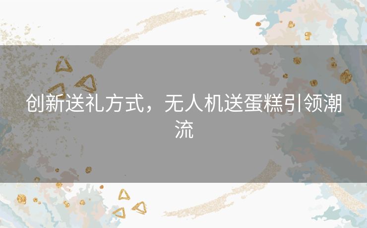 创新送礼方式，无人机送蛋糕引领潮流
