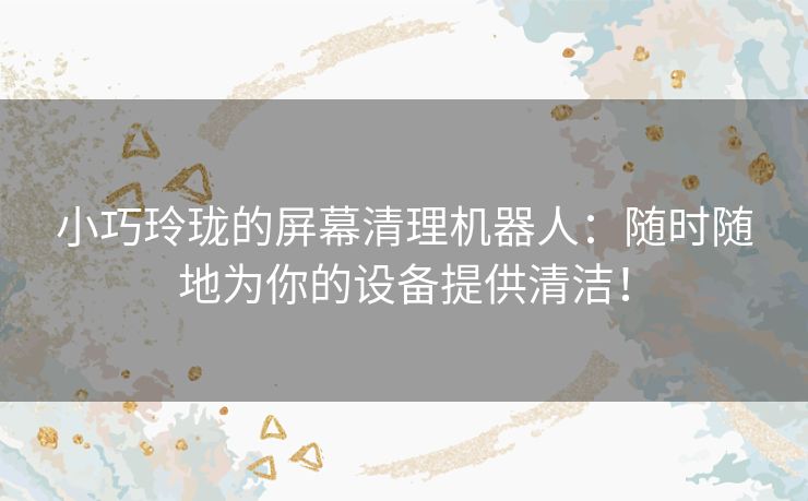 小巧玲珑的屏幕清理机器人：随时随地为你的设备提供清洁！