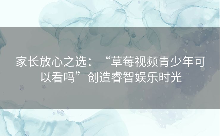 家长放心之选：“草莓视频青少年可以看吗”创造睿智娱乐时光