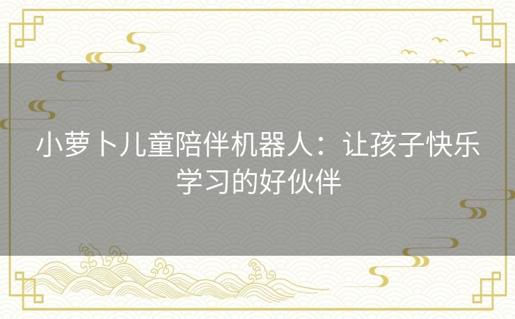 小萝卜儿童陪伴机器人：让孩子快乐学习的好伙伴