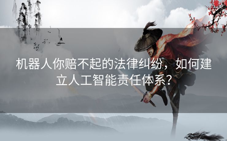 机器人你赔不起的法律纠纷，如何建立人工智能责任体系？