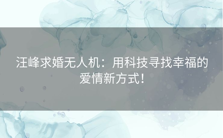 汪峰求婚无人机：用科技寻找幸福的爱情新方式！