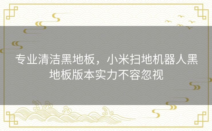 专业清洁黑地板，小米扫地机器人黑地板版本实力不容忽视