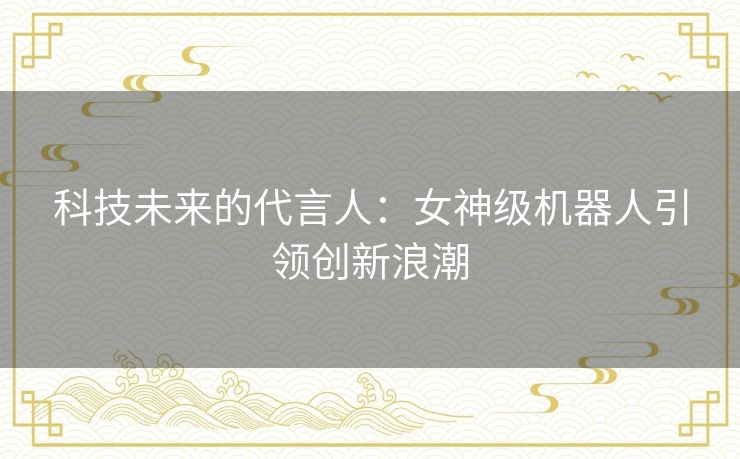 科技未来的代言人：女神级机器人引领创新浪潮