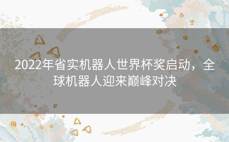 2022年省实机器人世界杯奖启动，全球机器人迎来巅峰对决