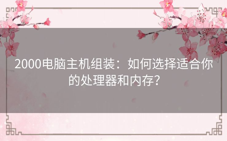 2000电脑主机组装：如何选择适合你的处理器和内存？