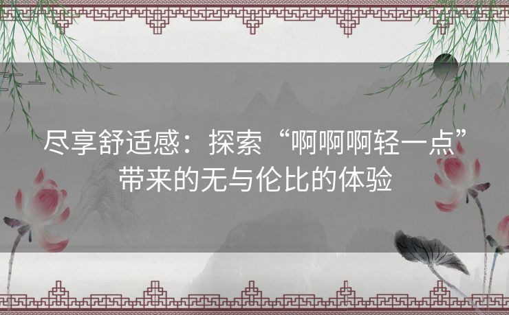 尽享舒适感：探索“啊啊啊轻一点”带来的无与伦比的体验