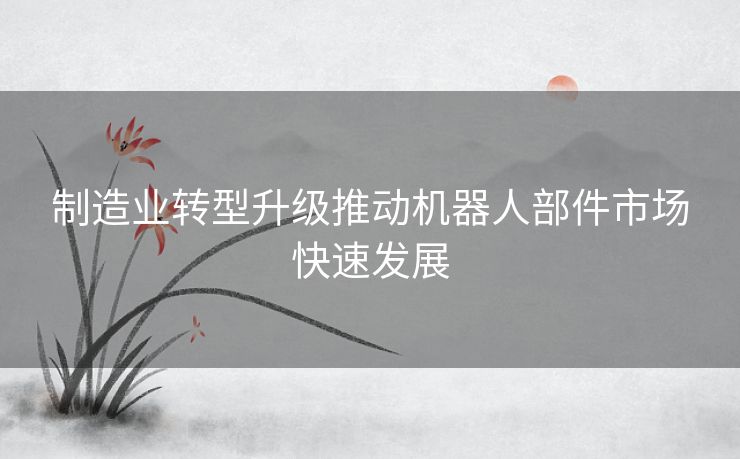 制造业转型升级推动机器人部件市场快速发展
